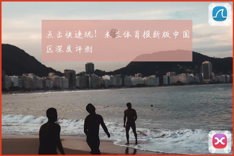 点击快速玩!米兰体育报新版中国区深度评测