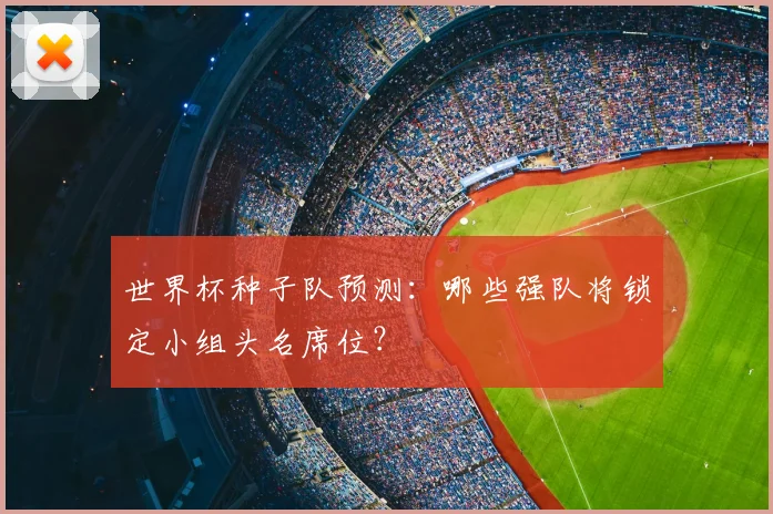 世界杯种子队预测:哪些强队将锁定小组头名席位?