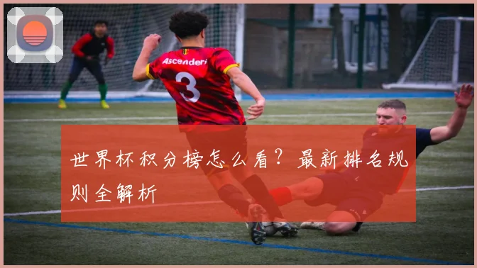 世界杯积分榜怎么看?最新排名规则全解析