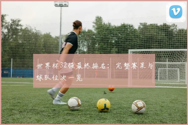 世界杯32强最终排名:完整赛果与球队位次一览