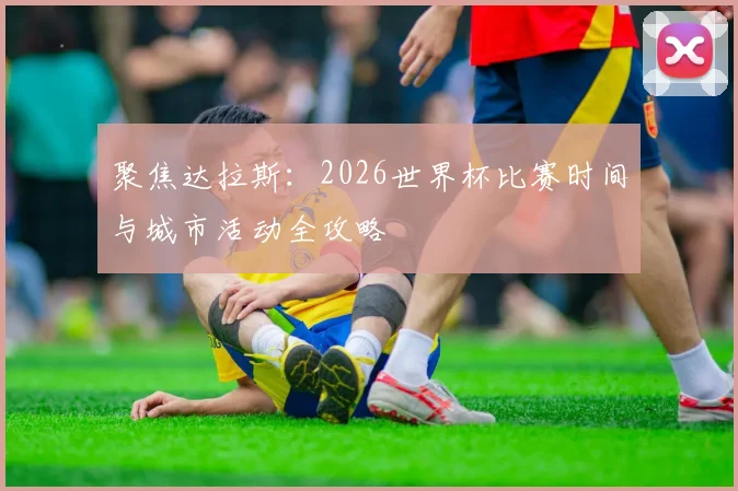 聚焦达拉斯:2026世界杯比赛时间与城市活动全攻略