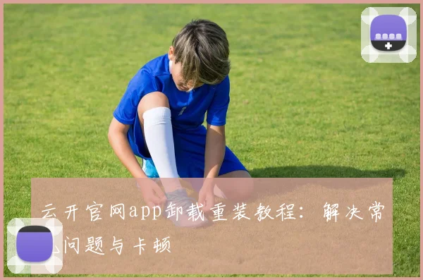 云开官网app卸载重装教程:解决常见问题与卡顿
